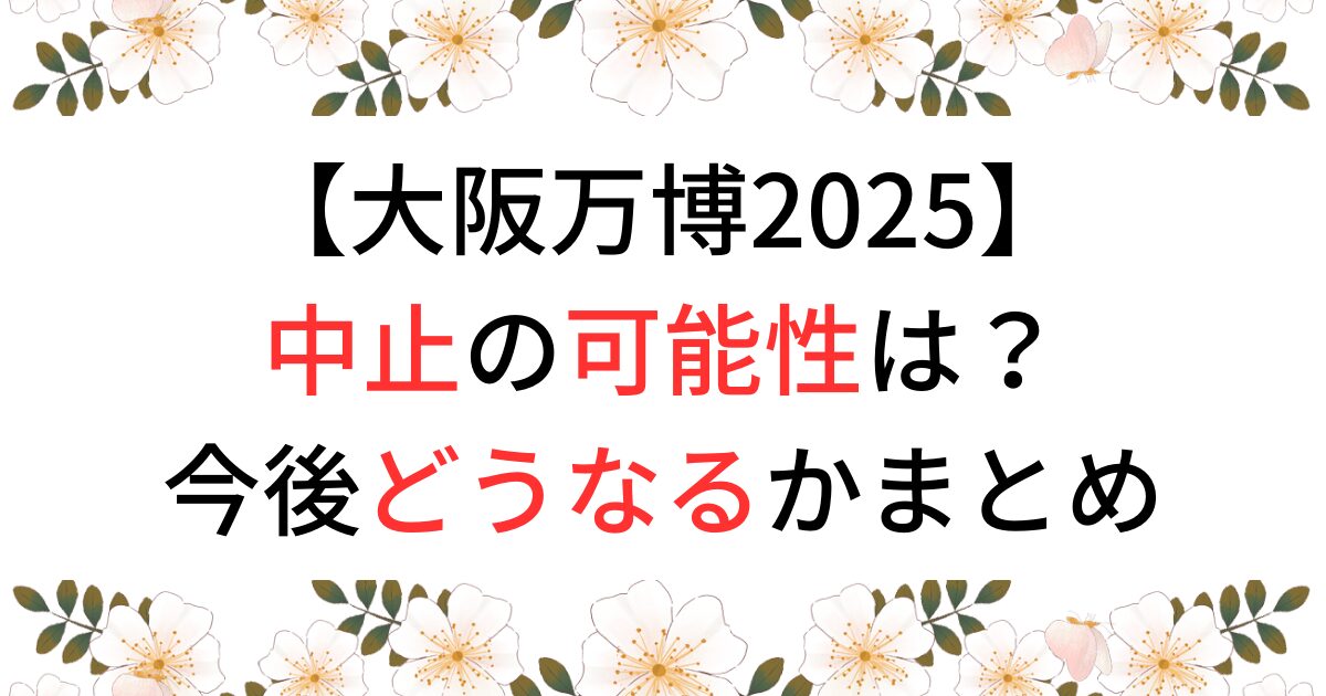 大阪万博2025の中止の可能性は？